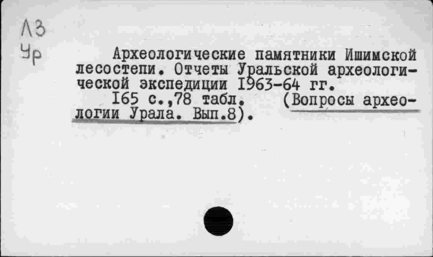 ﻿Лб
Чр Археологические памятники Ишимской лесостепи. Отчеты Уральской археологической экспедиции 1963-64 гг.
165 с.,78 табл. (Вопросы археологии Урала. Вып.8).	----'